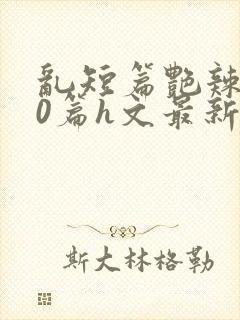 乱短篇艳辣500篇h文最新章节