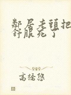 邻居老头把我弄舒服死了