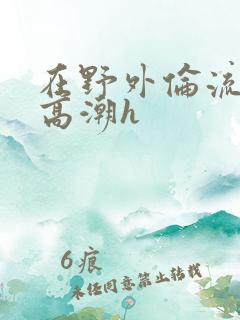 在野外伦流澡到高潮h