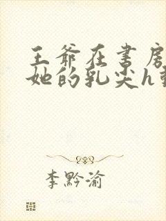 王爷在书房含着她的乳尖h动漫