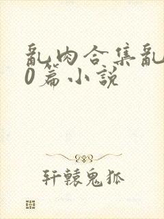 乱肉合集乱500篇小说