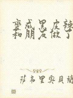 变成黑皮辣妹后和朋友做了无增删翻译接档