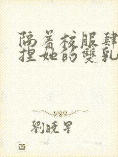 隔着校服肆意揉捏她的双乳