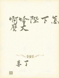 啊哈陛下怎么这么大