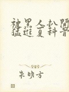 被黑人扒开双腿猛进夏科骨科