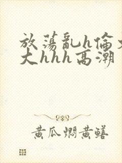 放荡乱h伦文粗大hhh高潮