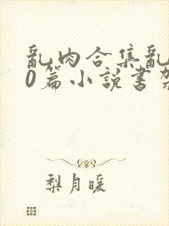 乱肉合集乱500篇小说书架下载TXT