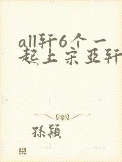 all轩6个一起上宋亚轩