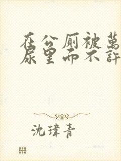 在公厕被万人C尿里面不许漏出来