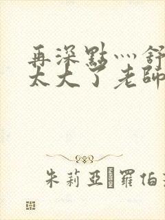 再深点灬舒服灬太大了老师