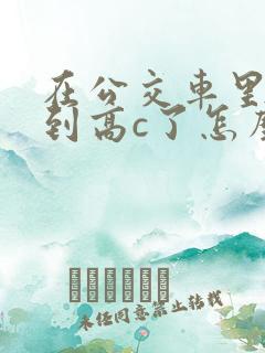 在公交车里c弄到高c了怎么办