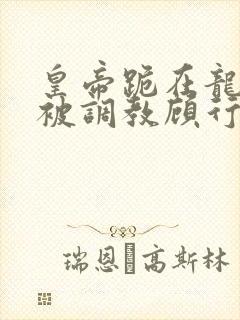 皇帝跪在龙椅前被调教顾行之