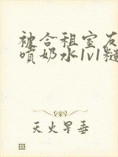 被合租室友高h喷奶水1v1糙汉