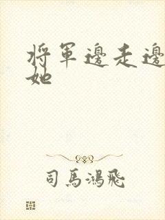 将军边走边挺进她