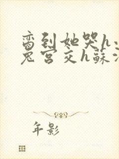 脔到她哭h小白兔宫交h苏沫