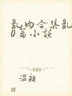 乱肉合集乱500篇小说