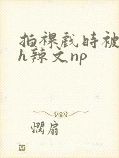 拍裸戏时被c了h辣文np