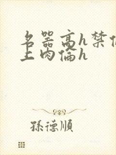 名器高h禁伦桌上肉伦h