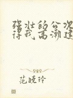 强壮的公次次弄得我高潮建国