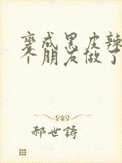 变成黑皮辣妹后个朋友做了无删