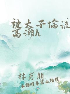 被太子伦流澡到高潮h