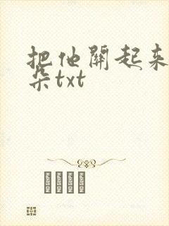 把他关起来 耳朵txt