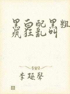 黑白配黑粗硬大疯狂乱叫