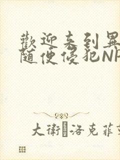 欢迎来到异世界随便侵犯NPC