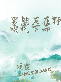 男朋友在野外猛吃我下面