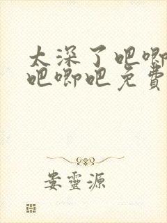 太深了吧唧吧唧吧唧吧免费