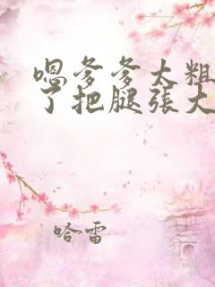 嗯爹爹太粗太长了把腿张大点