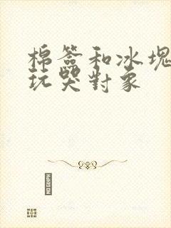 棉签和冰块怎么玩哭对象