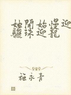 她开始慢迎迎合骊珠迎龙