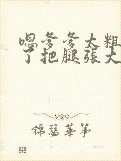 嗯爹爹太粗太长了把腿张大点