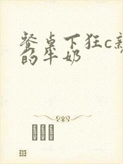 餐桌下狂c亲女的牛奶