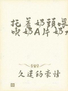 托着奶头喂男人吃奶A片奶水