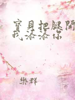 宝贝把腿开大让我添添你