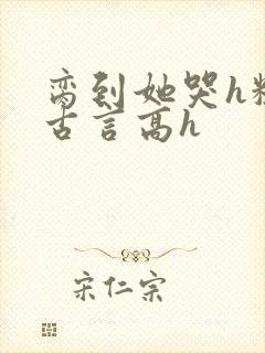 脔到她哭h粗话古言高h