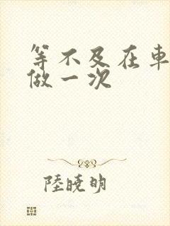 等不及在车里先做一次