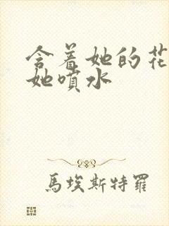 含着她的花蒂让她喷水