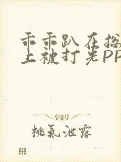 乖乖趴在总裁身上被打光PP
