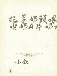 托着奶头喂男人吃奶A片奶水