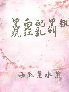 黑白配黑粗硬大疯狂乱叫