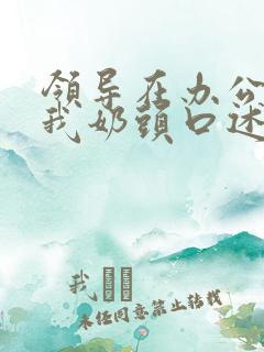 领导在办公室含我奶头口述