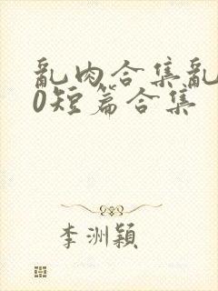 乱肉合集乱500短篇合集