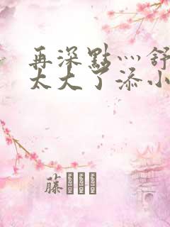 再深点灬舒服灬太大了添小书