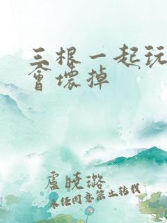 三根一起玩真的会坏掉