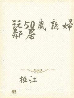 玩50岁熟妇女邻居