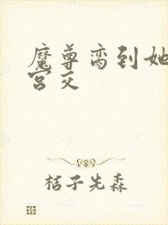 魔尊脔到她哭h宫交