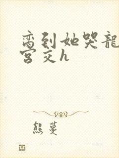 脔到她哭龙双根宫交h